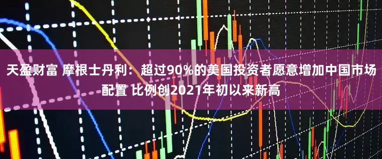 天盈财富 摩根士丹利：超过90%的美国投资者愿意增加中国市场配置 比例创2021年初以来新高