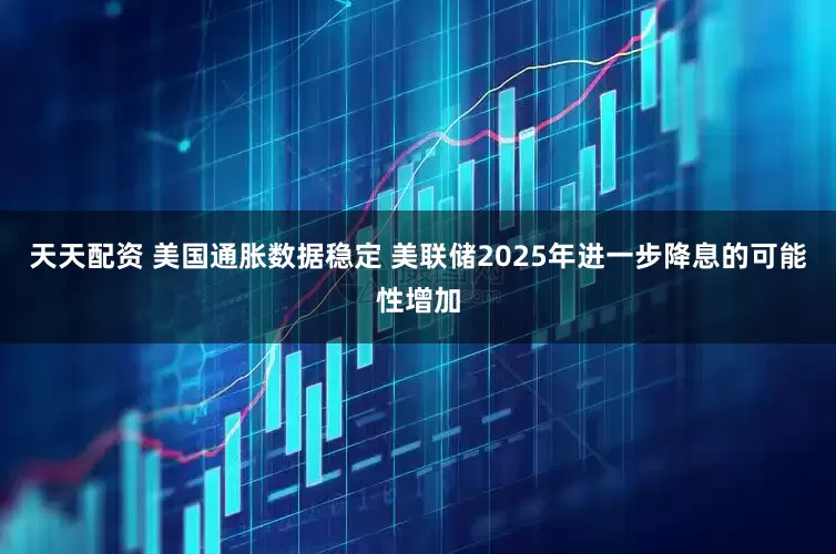 天天配资 美国通胀数据稳定 美联储2025年进一步降息的可能性增加