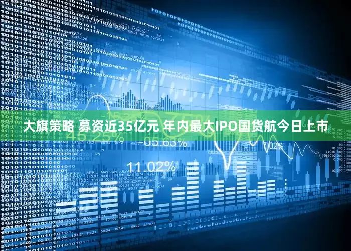 大旗策略 募资近35亿元 年内最大IPO国货航今日上市